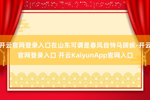 开云官网登录入口在山东可谓是春风自恃马蹄疾-开云官网登录入口 开云KaiyunApp官网入口
