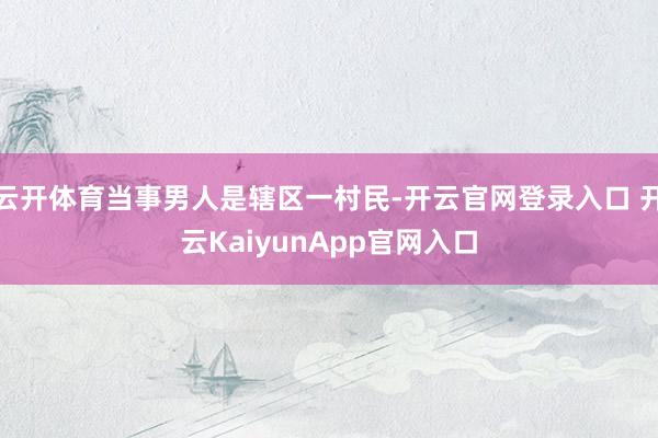 云开体育当事男人是辖区一村民-开云官网登录入口 开云KaiyunApp官网入口