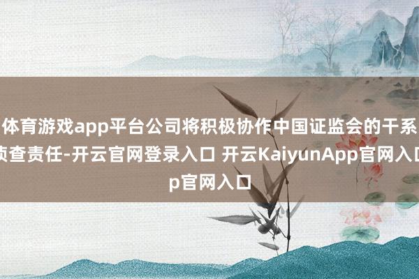 体育游戏app平台公司将积极协作中国证监会的干系侦查责任-开云官网登录入口 开云KaiyunApp官网入口