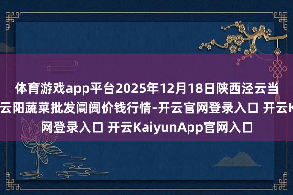 体育游戏app平台2025年12月18日陕西泾云当代农业股份有限公司云阳蔬菜批发阛阓价钱行情-开云官网登录入口 开云KaiyunApp官网入口