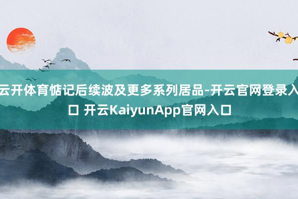 云开体育惦记后续波及更多系列居品-开云官网登录入口 开云KaiyunApp官网入口